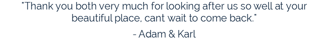 "Thank you both very much for looking after us so well at your beautiful place, cant wait to come back." - Adam & Karl 